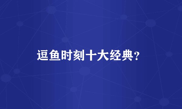 逗鱼时刻十大经典？