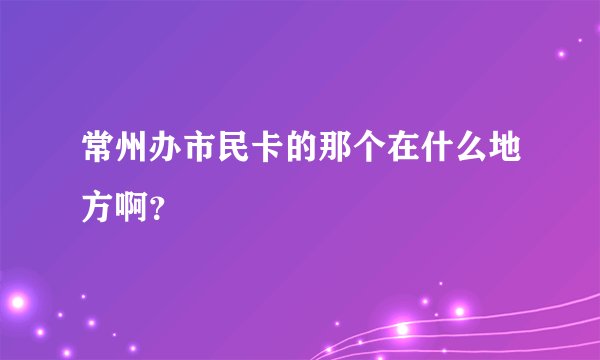 常州办市民卡的那个在什么地方啊?