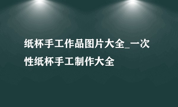 纸杯手工作品图片大全_一次性纸杯手工制作大全