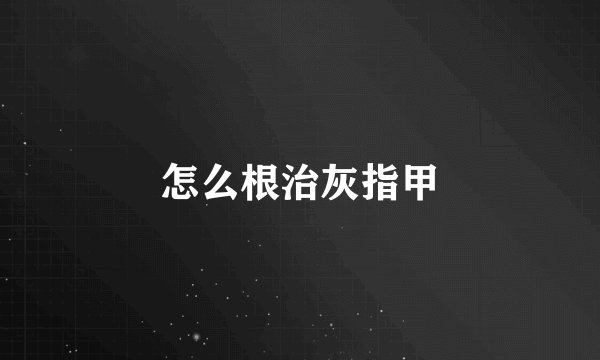 怎么根治灰指甲