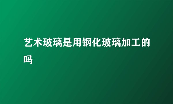 艺术玻璃是用钢化玻璃加工的吗