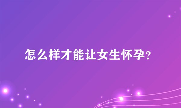 怎么样才能让女生怀孕？
