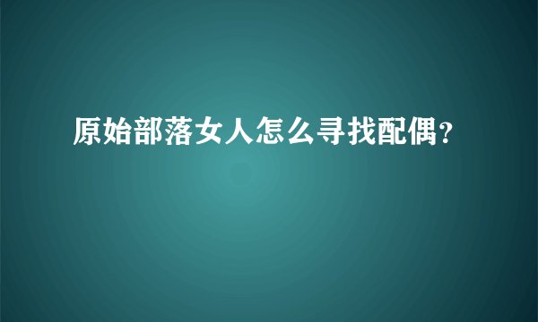 原始部落女人怎么寻找配偶？