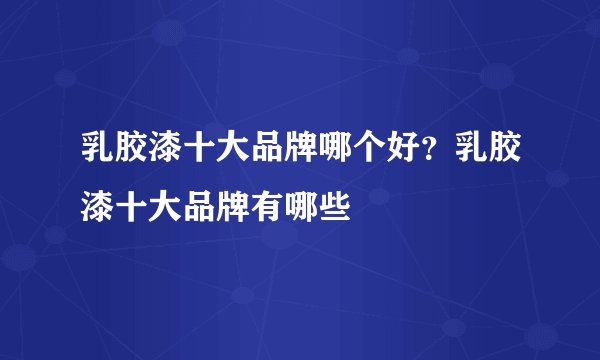 乳胶漆十大品牌哪个好？乳胶漆十大品牌有哪些
