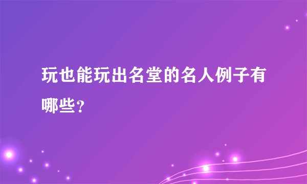 玩也能玩出名堂的名人例子有哪些?
