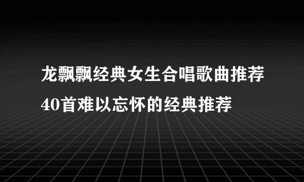 龙飘飘经典女生合唱歌曲推荐40首难以忘怀的经典推荐