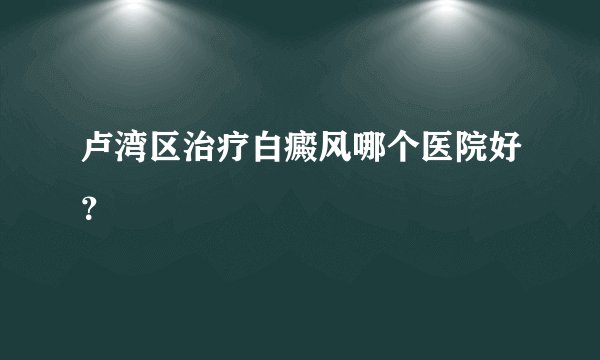 卢湾区治疗白癜风哪个医院好？