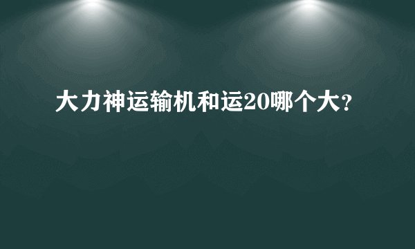 大力神运输机和运20哪个大？