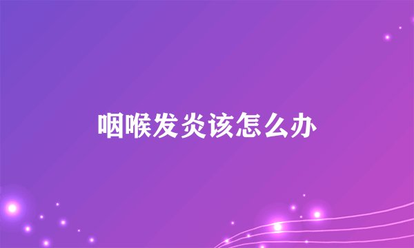 咽喉发炎该怎么办