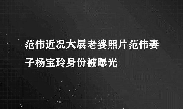 范伟近况大展老婆照片范伟妻子杨宝玲身份被曝光