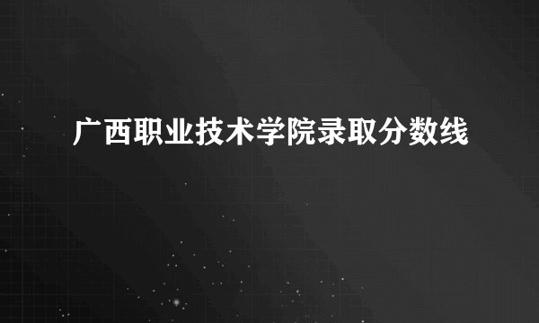 广西职业技术学院录取分数线