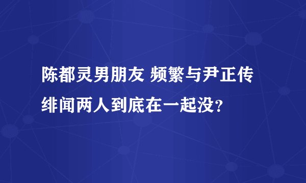 陈都灵男朋友 频繁与尹正传绯闻两人到底在一起没?