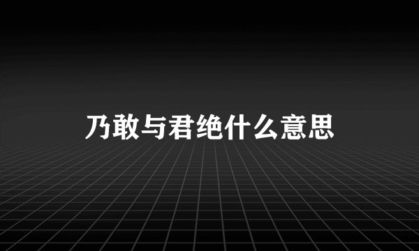 乃敢与君绝什么意思