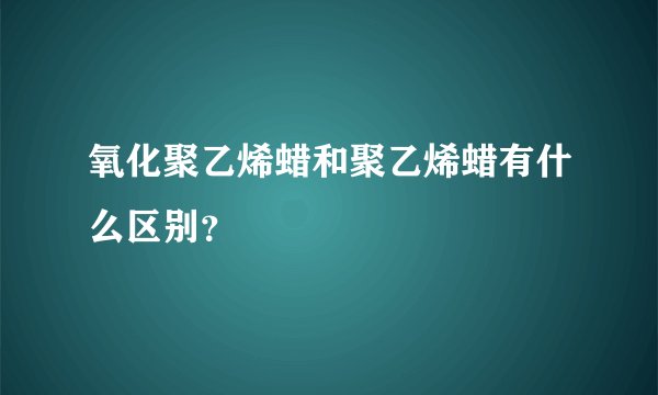 氧化聚乙烯蜡和聚乙烯蜡有什么区别?