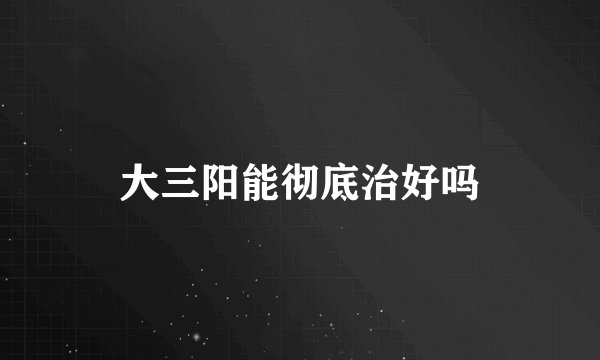 大三阳能彻底治好吗