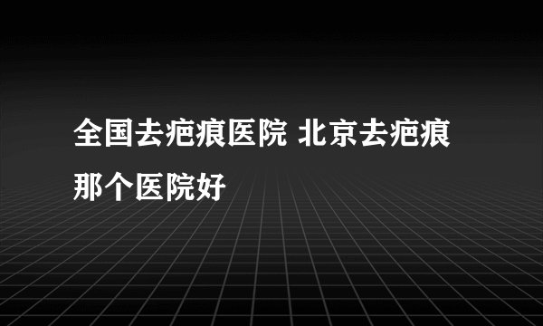 全国去疤痕医院 北京去疤痕那个医院好