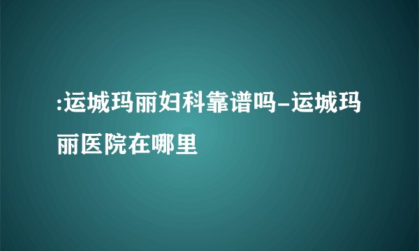 :运城玛丽妇科靠谱吗-运城玛丽医院在哪里