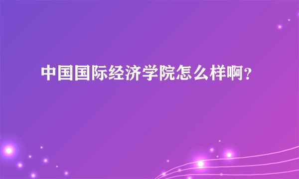 中国国际经济学院怎么样啊？
