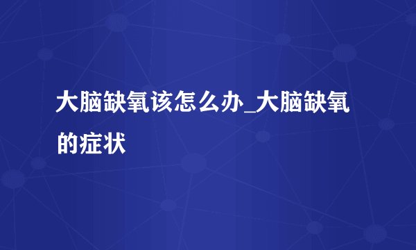 大脑缺氧该怎么办_大脑缺氧的症状