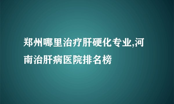 郑州哪里治疗肝硬化专业,河南治肝病医院排名榜
