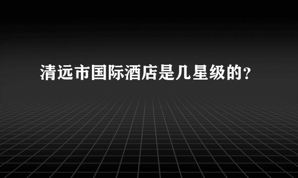 清远市国际酒店是几星级的？