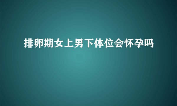 排卵期女上男下体位会怀孕吗
