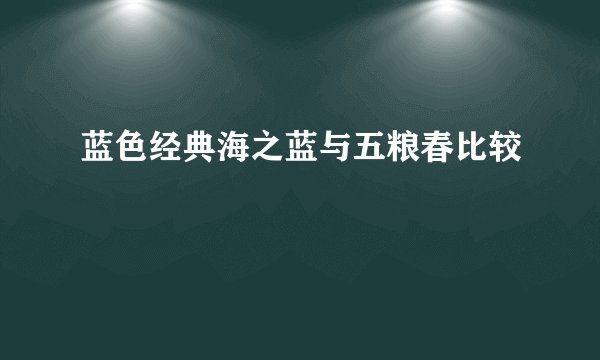 蓝色经典海之蓝与五粮春比较