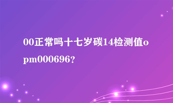 00正常吗十七岁碳14检测值opm000696？