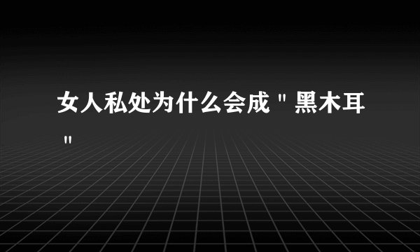 女人私处为什么会成＂黑木耳＂