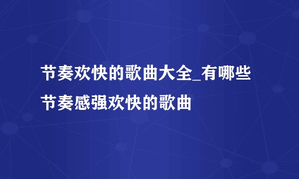 节奏欢快的歌曲大全_有哪些节奏感强欢快的歌曲