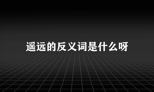 遥远的反义词是什么呀