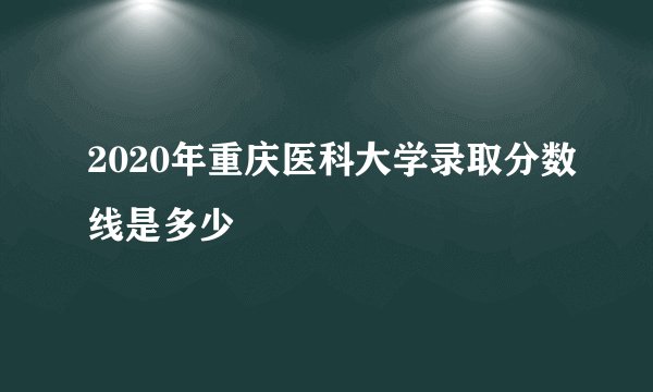 2020年重庆医科大学录取分数线是多少
