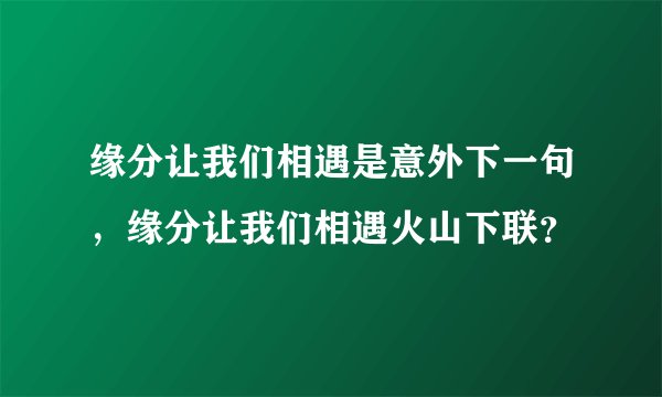 缘分让我们相遇是意外下一句,缘分让我们相遇火山下联?
