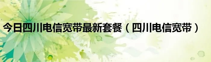 今日四川电信宽带最新套餐（四川电信宽带）