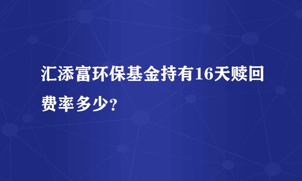 汇添富环保基金持有16天赎回费率多少？