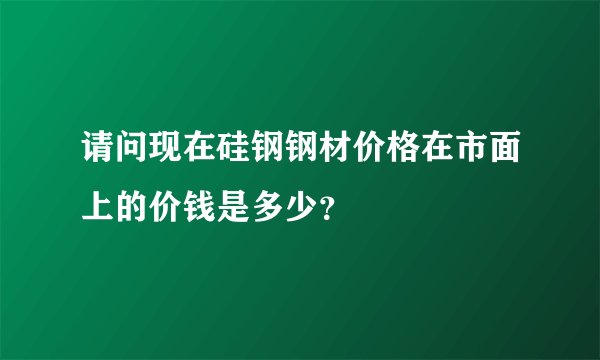 请问现在硅钢钢材价格在市面上的价钱是多少?