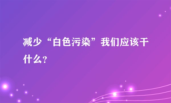 减少“白色污染”我们应该干什么？
