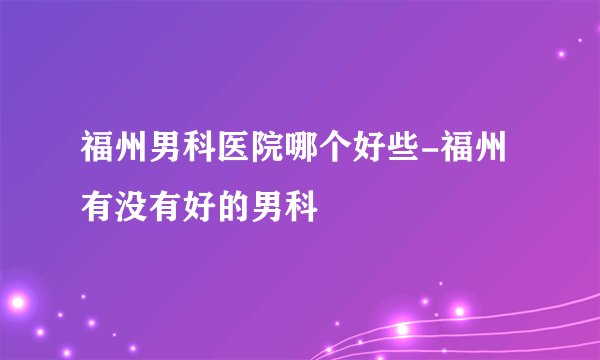 福州男科医院哪个好些-福州有没有好的男科