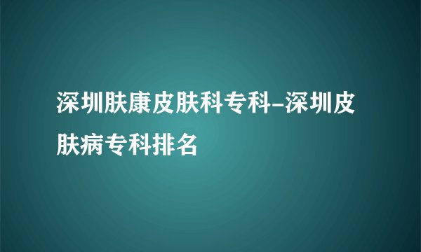 深圳肤康皮肤科专科-深圳皮肤病专科排名