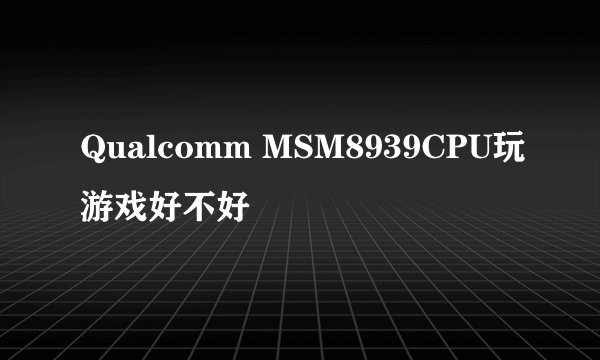 Qualcomm MSM8939CPU玩游戏好不好