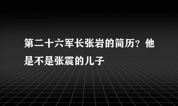 第二十六军长张岩的简历?他是不是张震的儿子