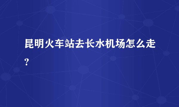 昆明火车站去长水机场怎么走？