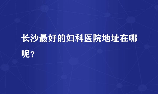 长沙最好的妇科医院地址在哪呢？