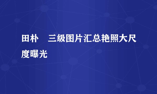 田朴珺三级图片汇总艳照大尺度曝光