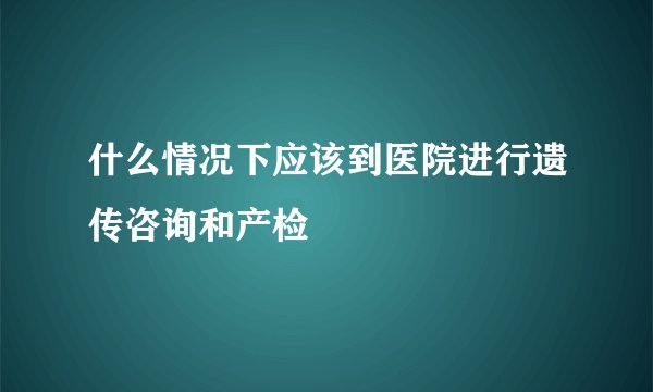 什么情况下应该到医院进行遗传咨询和产检