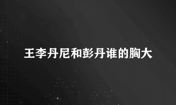王李丹尼和彭丹谁的胸大