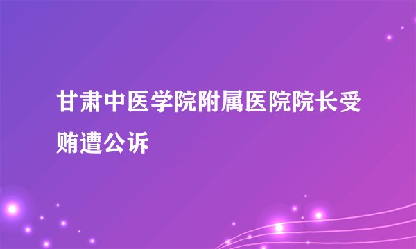 甘肃中医学院附属医院院长受贿遭公诉