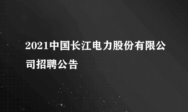 2021中国长江电力股份有限公司招聘公告