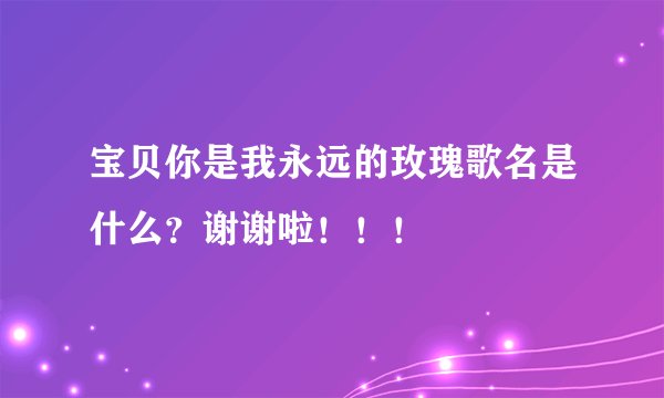 宝贝你是我永远的玫瑰歌名是什么?谢谢啦!!!