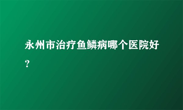 永州市治疗鱼鳞病哪个医院好？